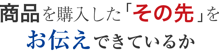 商品を購入した「その先」をお伝えできているか